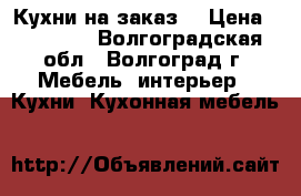 Кухни на заказ  › Цена ­ 10 000 - Волгоградская обл., Волгоград г. Мебель, интерьер » Кухни. Кухонная мебель   